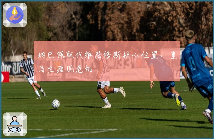 姆巴佩取代维尼修斯核心位置，皇马生涯现危机