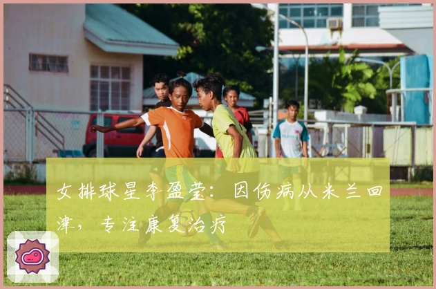 女排球星李盈莹:因伤病从米兰回津,专注康复治疗