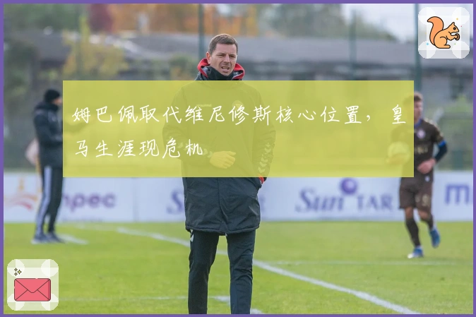 姆巴佩取代维尼修斯核心位置，皇马生涯现危机