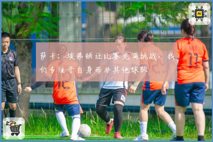 萨卡：埃弗顿让比赛充满挑战，我们专注于自身而非其他球队