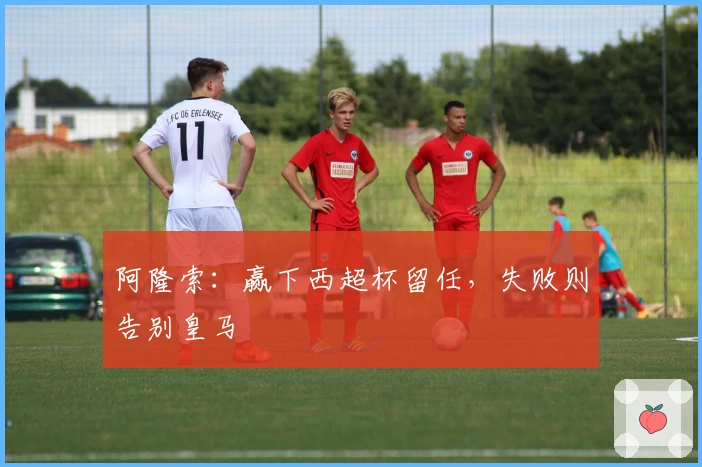 阿隆索：赢下西超杯留任，失败则告别皇马