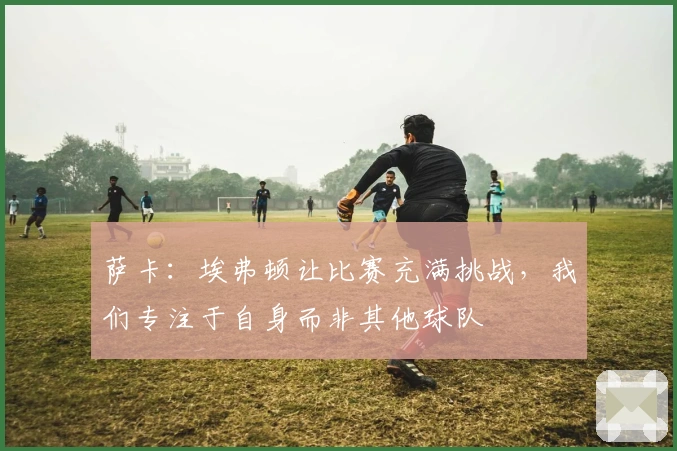 萨卡：埃弗顿让比赛充满挑战，我们专注于自身而非其他球队